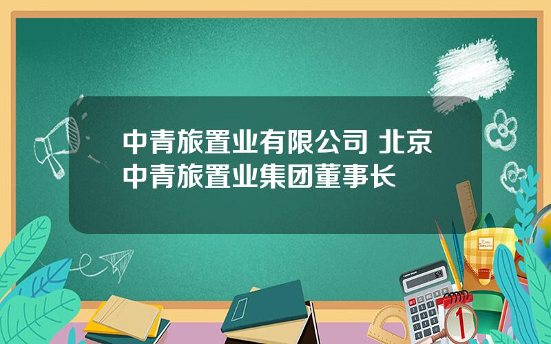 中青旅置业有限公司 北京中青旅置业集团董事长